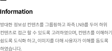 Information-방대한 정보성 컨텐츠를 그룹핑하고 좌측 LNB를 두어 하위 컨텐츠로 접근 할 수 있도록 고려하였으며, 컨텐츠를 이해하기 쉽도록 도식화 하고, 이미지를 더해 사용자가 이해를 돕도록 하였습니다.