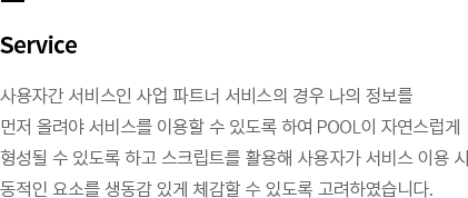 Service-사용자간 서비스인 사업 파트너 서비스의 경우 나의 정보를 먼저 올려야 서비스를 이용할 수 있도록 하여 POOL이 자연스럽게 형성될 수 있도록 하고 스크립트를 활용해 사용자가 서비스 이용 시 동적인 요소를 생동감 있게 체감할 수 있도록 고려하였습니다.